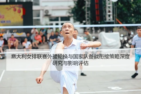 意大利女排联赛外援轮换与国家队备战衔接策略深度研究与影响评估 - PG